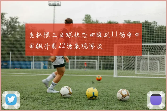 克林根三分球状态回暖近11场命中率飙升前22场表现惨淡