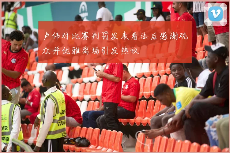 卢伟对比赛判罚发表看法后感谢观众并优雅离场引发热议