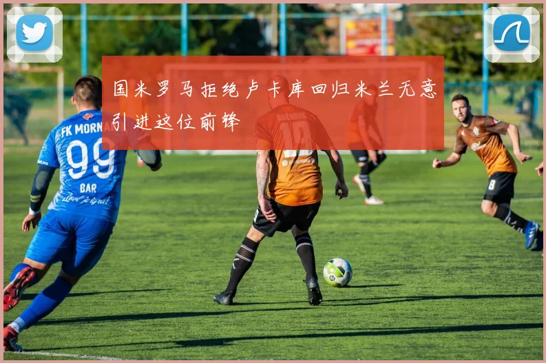 国米罗马拒绝卢卡库回归米兰无意引进这位前锋