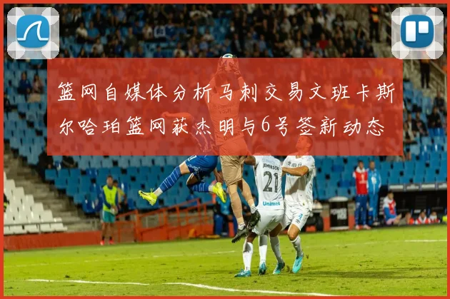 篮网自媒体分析马刺交易文班卡斯尔哈珀篮网获杰明与6号签新动态
