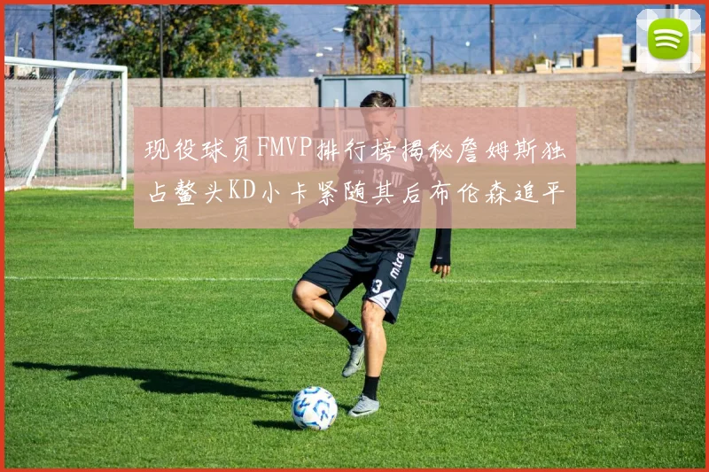 现役球员FMVP排行榜揭秘詹姆斯独占鳌头KD小卡紧随其后布伦森追平库里约基奇等