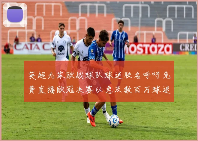 英超九家欧战球队球迷联名呼吁免费直播欧冠决赛以惠及数百万球迷