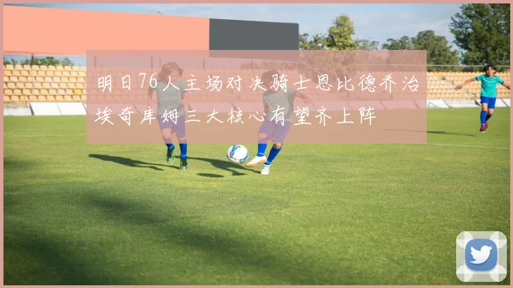 明日76人主场对决骑士恩比德乔治埃奇库姆三大核心有望齐上阵