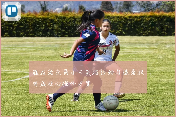 猛龙若交易小卡英格拉姆与选秀权将成核心报价方案
