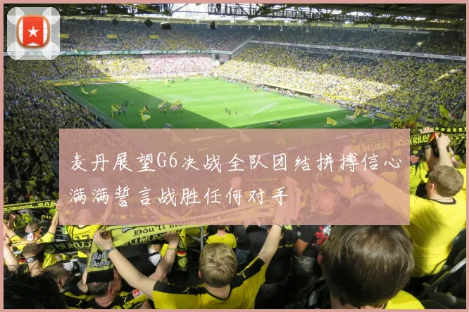 麦丹展望G6决战全队团结拼搏信心满满誓言战胜任何对手