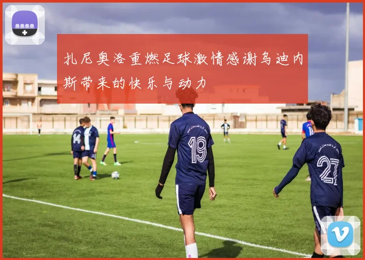 扎尼奥洛重燃足球激情感谢乌迪内斯带来的快乐与动力