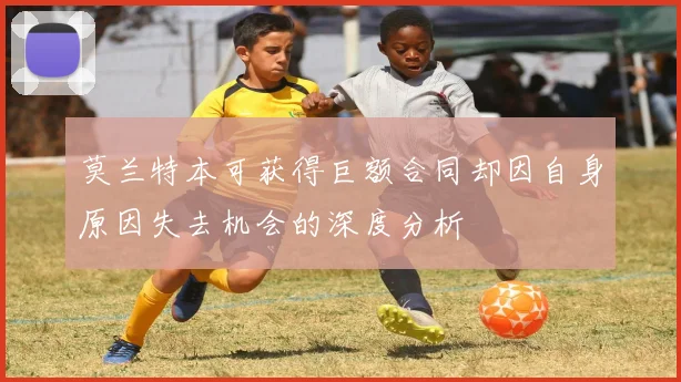 莫兰特本可获得巨额合同却因自身原因失去机会的深度分析