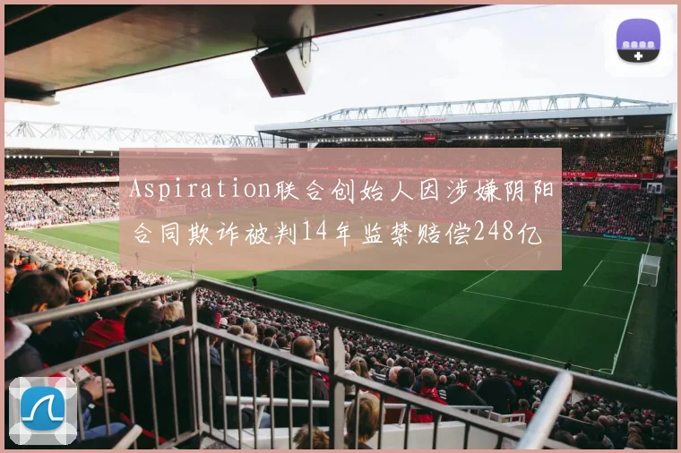 Aspiration联合创始人因涉嫌阴阳合同欺诈被判14年监禁赔偿248亿