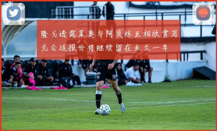 隆戈透露莱奥与阿莫林互相欣赏若无合适报价将继续留在米兰一年