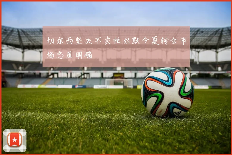 切尔西坚决不卖帕尔默今夏转会市场态度明确