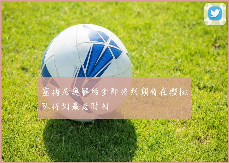 塞梅尼奥解约金即将到期将在樱桃队待到最后时刻